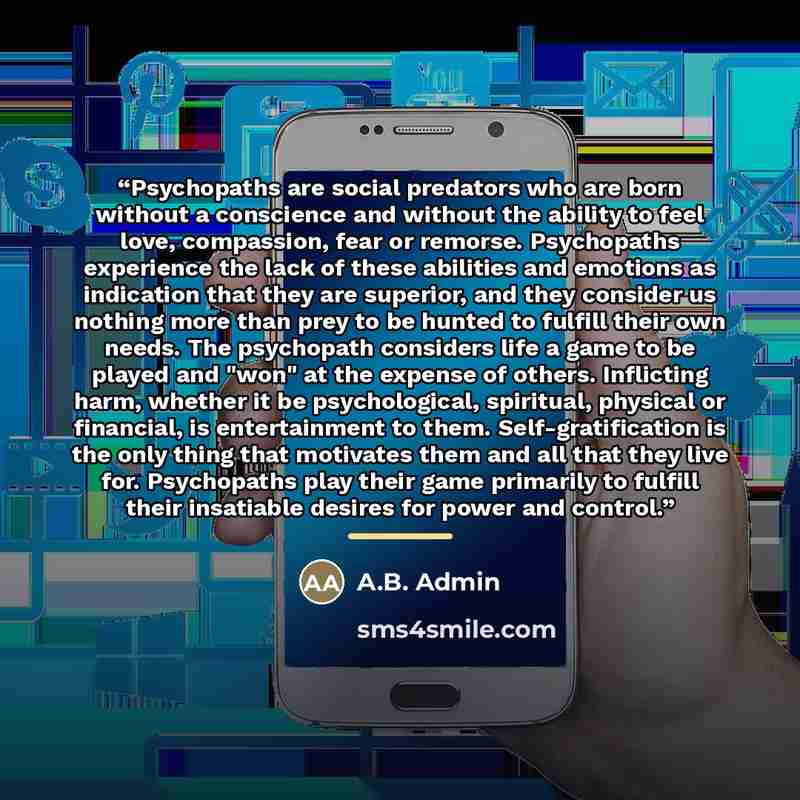 “Psychopaths are social predators who are born without a conscience and without the ability to feel love, compassion, fear or remorse. Psychopaths experience the lack of these abilities and emotions as indication that they are superior, and they consider us nothing more than prey to be hunted to…” quote by A.B. Admin