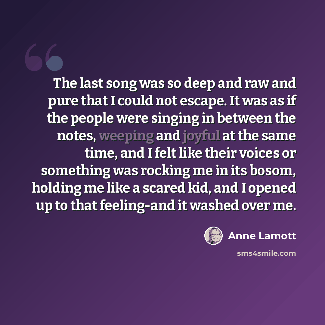 “The last song was so deep and raw and pure that I could not escape. It was as if the people were singing in between the notes, weeping and joyful at the same time, and I felt like their voices or something was rocking me in its bosom, holding me like a scared kid, and I opened up to that…” quote by Anne Lamott