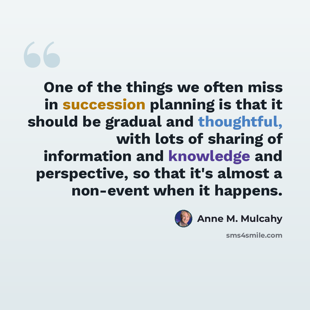 “One of the things we often miss in succession planning is that it should be gradual and thoughtful, with lots of sharing of information and knowledge and perspective, so that it's almost a non-event when it happens.” quote by Anne M. Mulcahy
