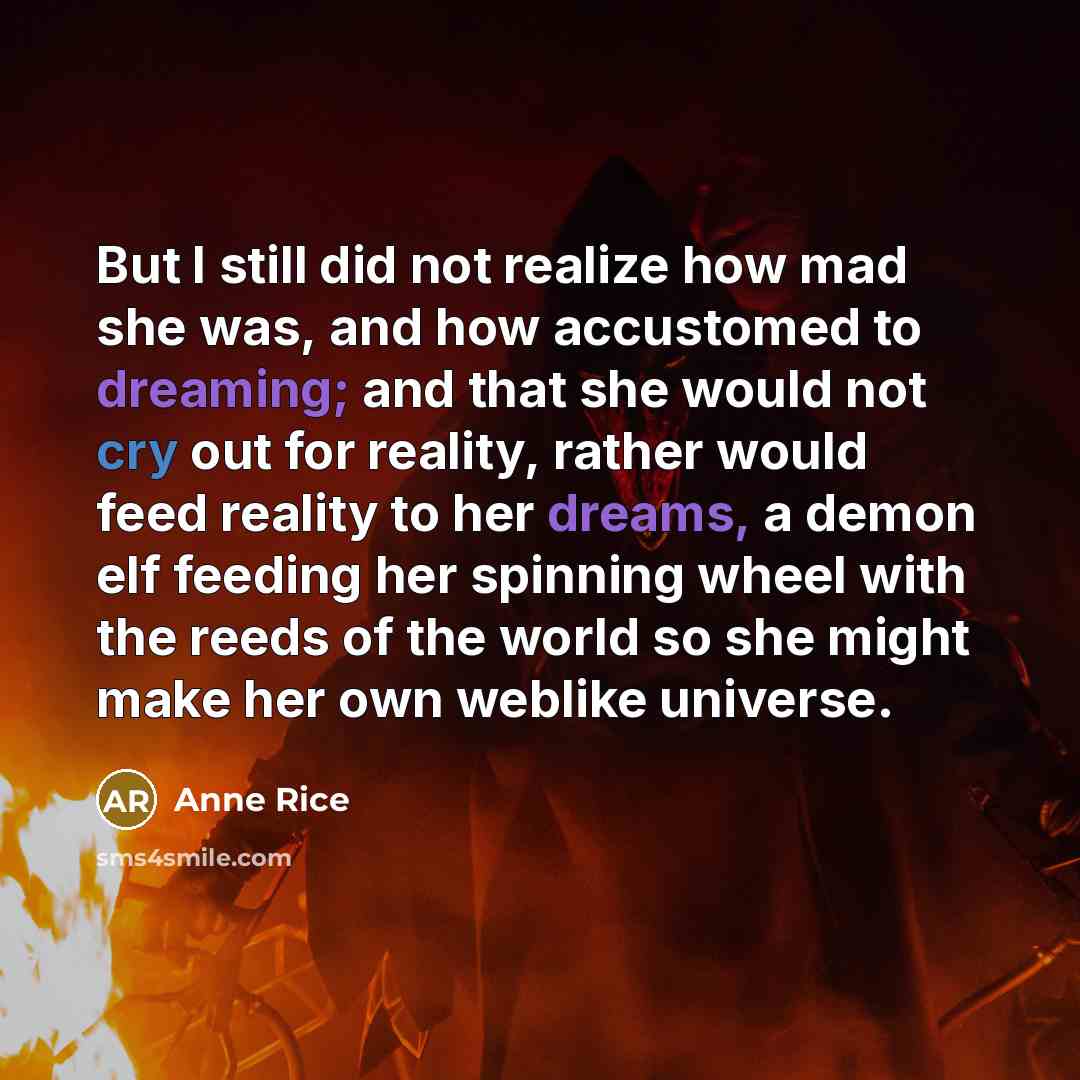 “But I still did not realize how mad she was, and how accustomed to dreaming; and that she would not cry out for reality, rather would feed reality to her dreams, a demon elf feeding her spinning wheel with the reeds of the world so she might make her own weblike universe.” quote by Anne Rice