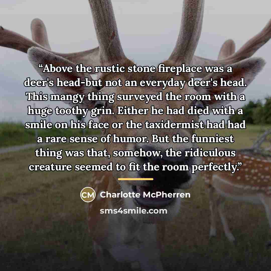 “Above the rustic stone fireplace was a deer's head-but not an everyday deer's head. This mangy thing surveyed the room with a huge toothy grin. Either he had died with a smile on his face or the taxidermist had had a rare sense of humor. But the funniest thing was that, somehow, the ridiculous…” quote by Charlotte McPherren