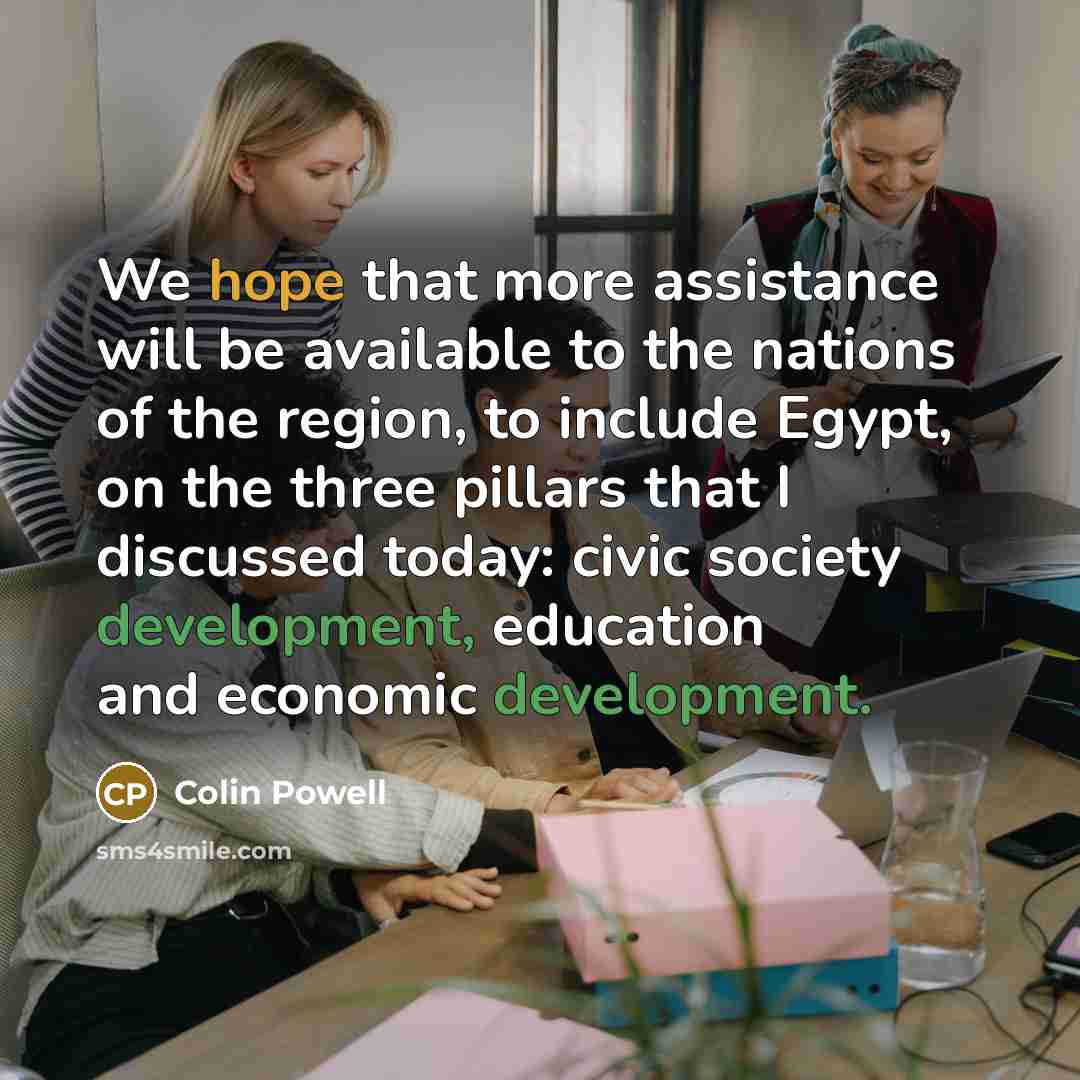 “We hope that more assistance will be available to the nations of the region, to include Egypt, on the three pillars that I discussed today: civic society development, education and economic development.” quote by Colin Powell