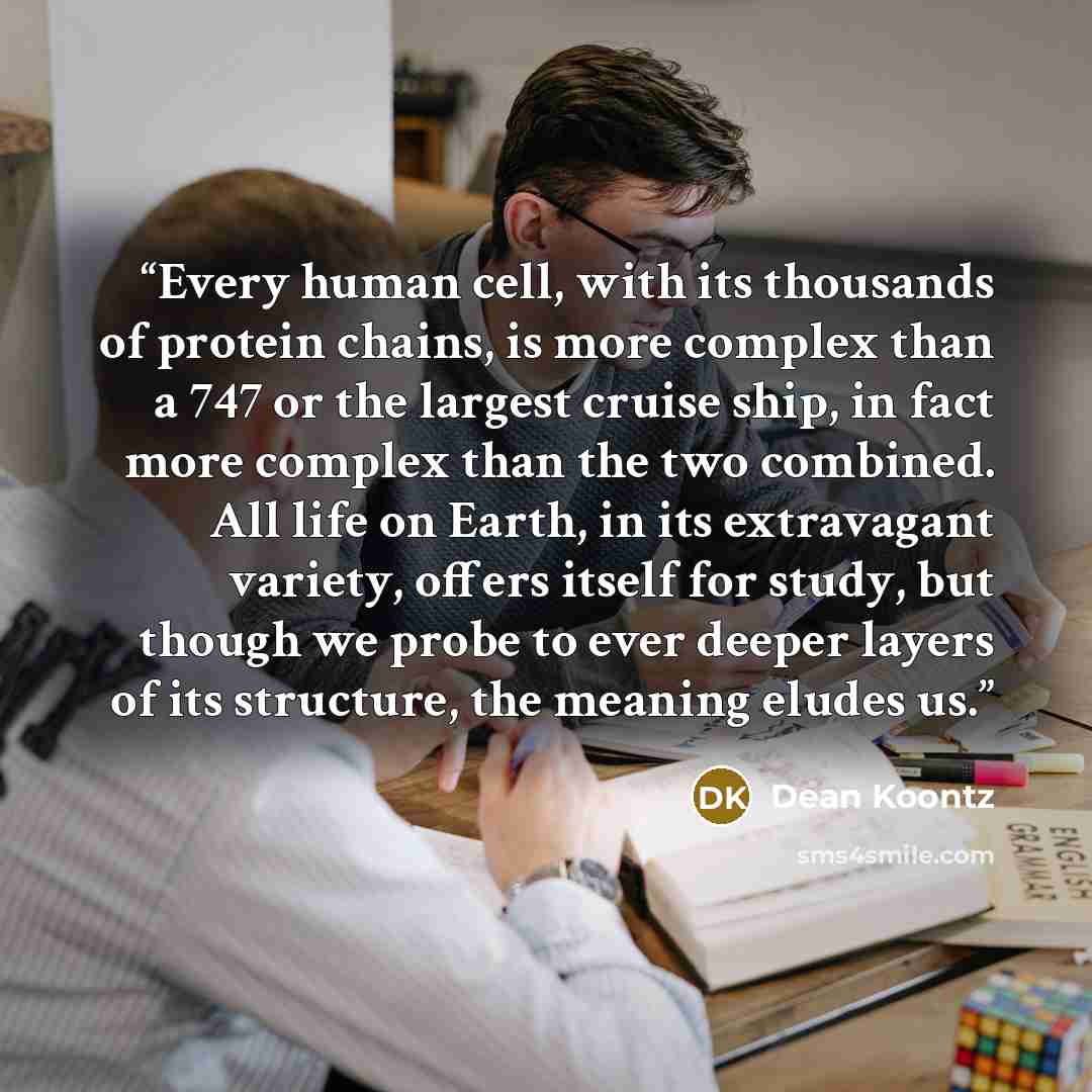 “Every human cell, with its thousands of protein chains, is more complex than a 747 or the largest cruise ship, in fact more complex than the two combined. All life on Earth, in its extravagant variety, offers itself for study, but though we probe to ever deeper layers of its structure, the meaning…” quote by Dean Koontz