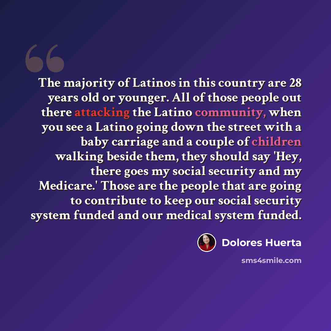 “The majority of Latinos in this country are 28 years old or younger. All of those people out there attacking the Latino community, when you see a Latino going down the street with a baby carriage and a couple of children walking beside them, they should say 'Hey, there goes my social security and…” quote by Dolores Huerta