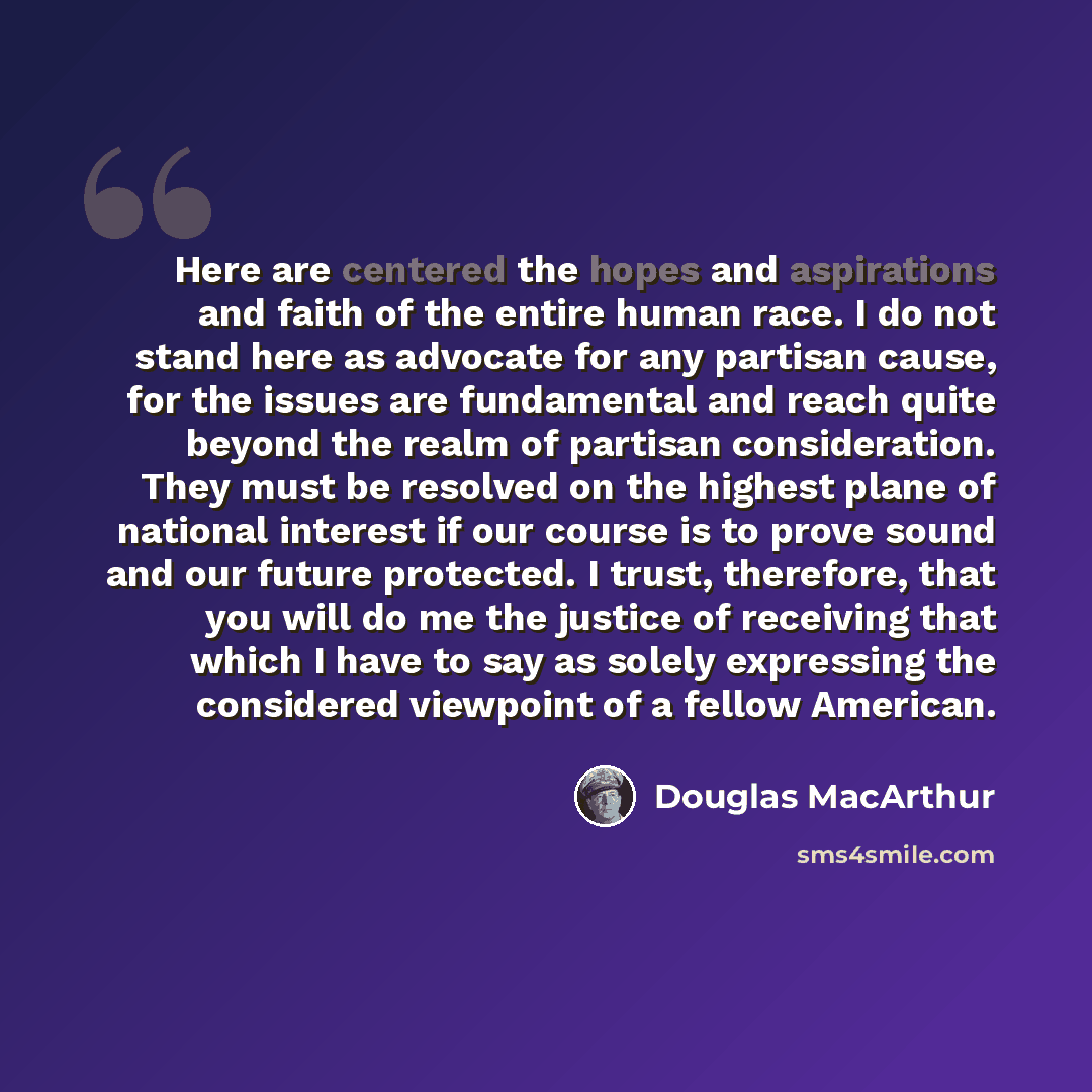 “Here are centered the hopes and aspirations and faith of the entire human race. I do not stand here as advocate for any partisan cause, for the issues are fundamental and reach quite beyond the realm of partisan consideration. They must be resolved on the highest plane of national interest if our…” quote by Douglas MacArthur