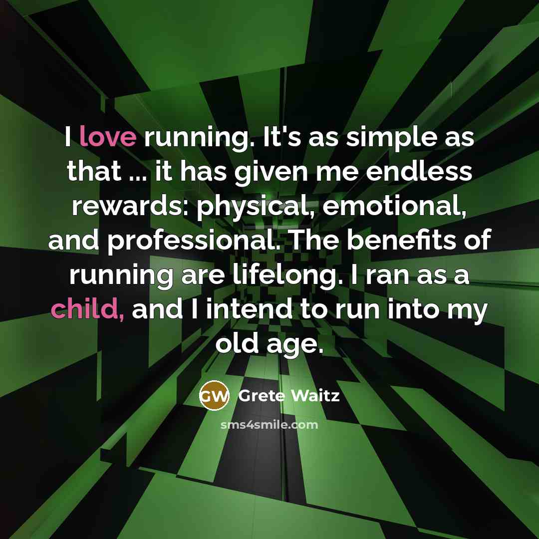“I love running. It's as simple as that ... it has given me endless rewards: physical, emotional, and professional. The benefits of running are lifelong. I ran as a child, and I intend to run into my old age.” quote by Grete Waitz