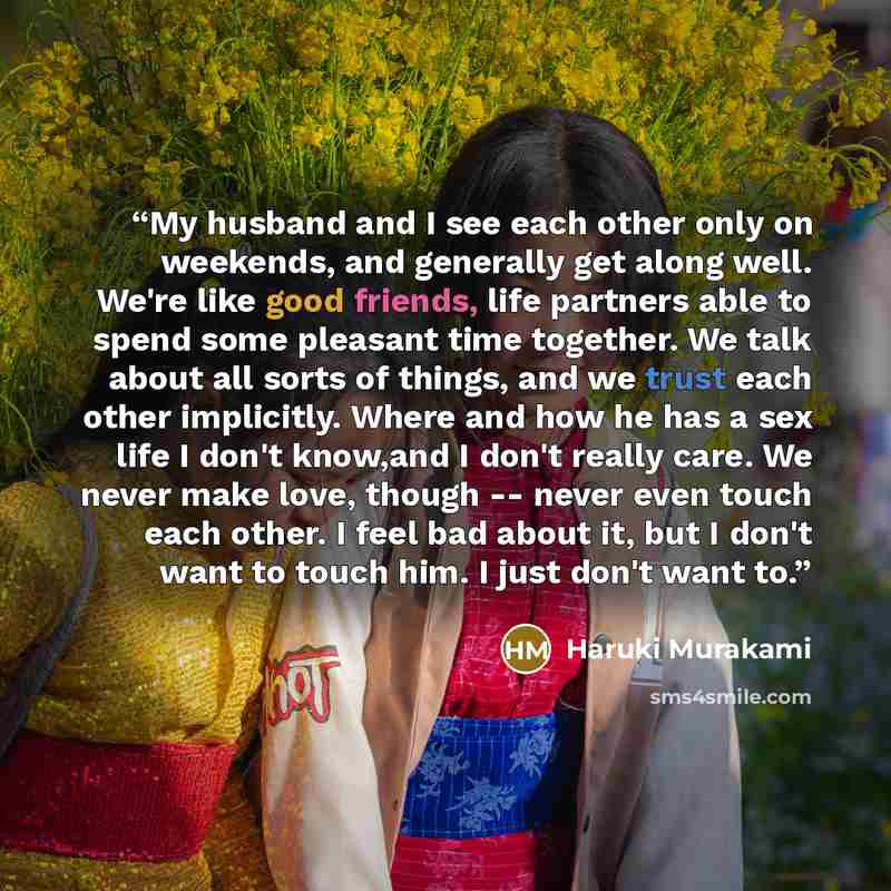 “My husband and I see each other only on weekends, and generally get along well. We're like good friends, life partners able to spend some pleasant time together. We talk about all sorts of things, and we trust each other implicitly. Where and how he has a sex life I don't know,and I don't really…” quote by Haruki Murakami