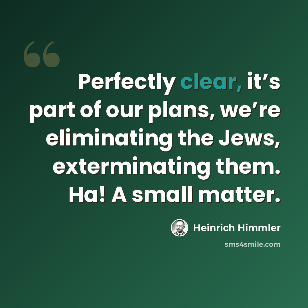 “Perfectly clear, it’s part of our plans, we’re eliminating the Jews, exterminating them. Ha! A small matter.” quote by Heinrich Himmler