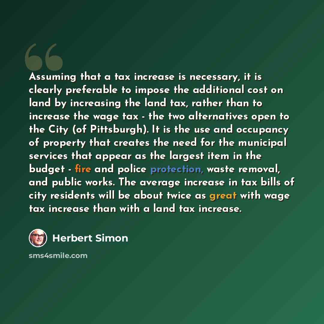 “Assuming that a tax increase is necessary, it is clearly preferable to impose the additional cost on land by increasing the land tax, rather than to increase the wage tax - the two alternatives open to the City (of Pittsburgh). It is the use and occupancy of property that creates the need for the…” quote by Herbert Simon