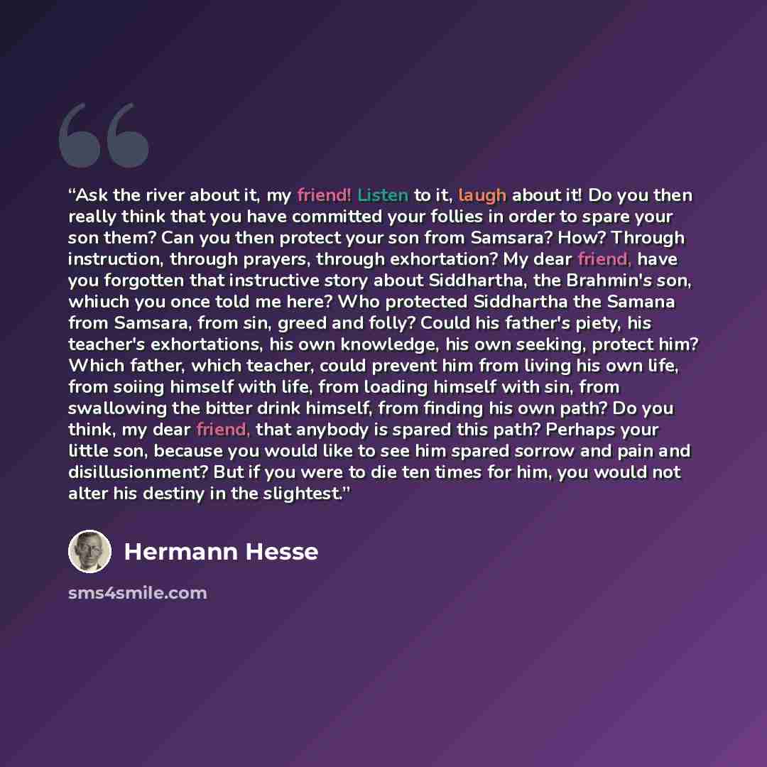 “Ask the river about it, my friend! Listen to it, laugh about it! Do you then really think that you have committed your follies in order to spare your son them? Can you then protect your son from Samsara? How? Through instruction, through prayers, through exhortation? My dear friend, have you…” quote by Hermann Hesse