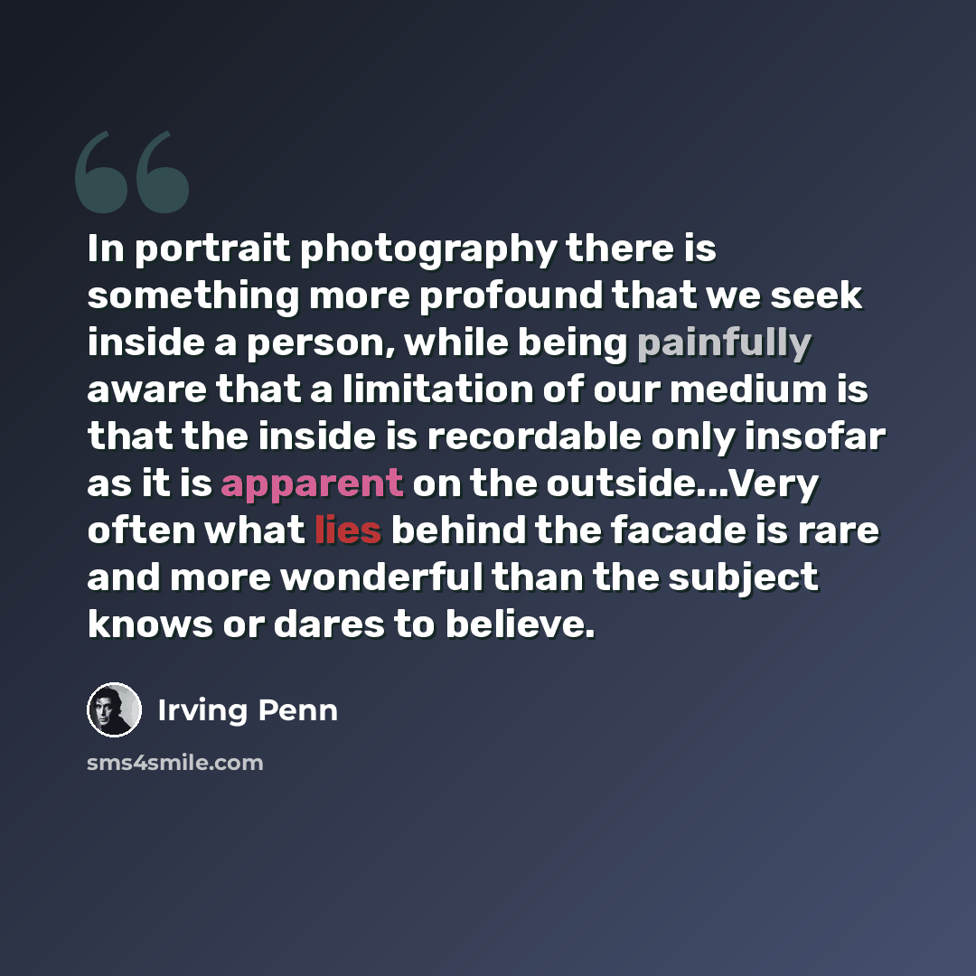 “In portrait photography there is something more profound that we seek inside a person, while being painfully aware that a limitation of our medium is that the inside is recordable only insofar as it is apparent on the outside...Very often what lies behind the facade is rare and more wonderful than…” quote by Irving Penn