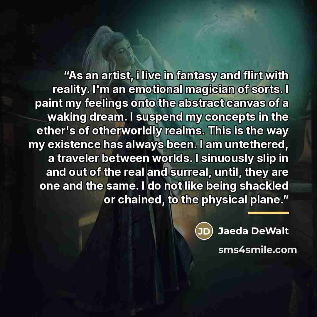 “As an artist, i live in fantasy and flirt with reality. I'm an emotional magician of sorts. I paint my feelings onto the abstract canvas of a waking dream. I suspend my concepts in the ether's of otherworldly realms. This is the way my existence has always been. I am untethered, a traveler between…” quote by Jaeda DeWalt
