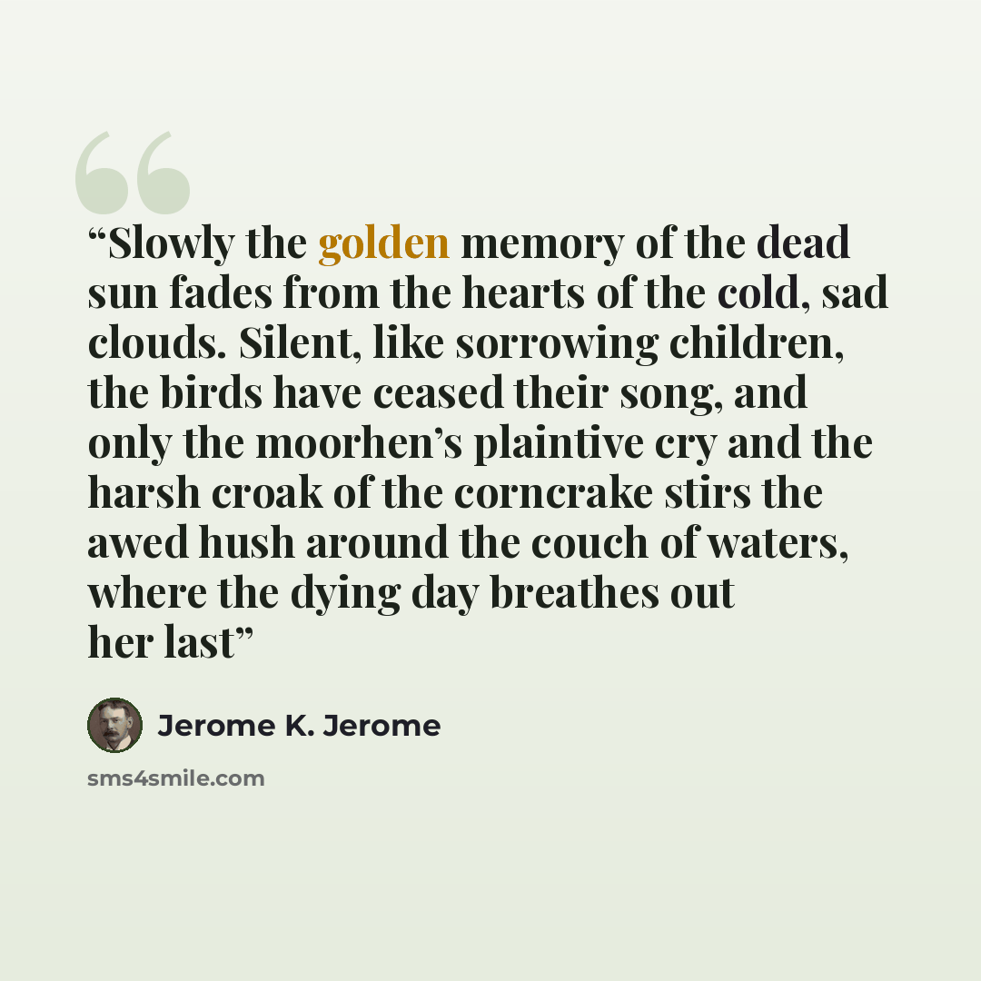 “Slowly the golden memory of the dead sun fades from the hearts of the cold, sad clouds. Silent, like sorrowing children, the birds have ceased their song, and only the moorhen’s plaintive cry and the harsh croak of the corncrake stirs the awed hush around the couch of waters, where the dying day…” quote by Jerome K. Jerome