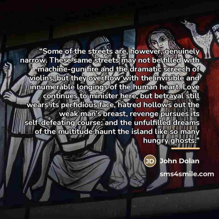 “Some of the streets are, however, genuinely narrow. These same streets may not be filled with machine-gun fire and the dramatic screech of violins, but they overflow with the invisible and innumerable longings of the human heart. Love continues to minister here, but betrayal still wears its…” quote by John Dolan