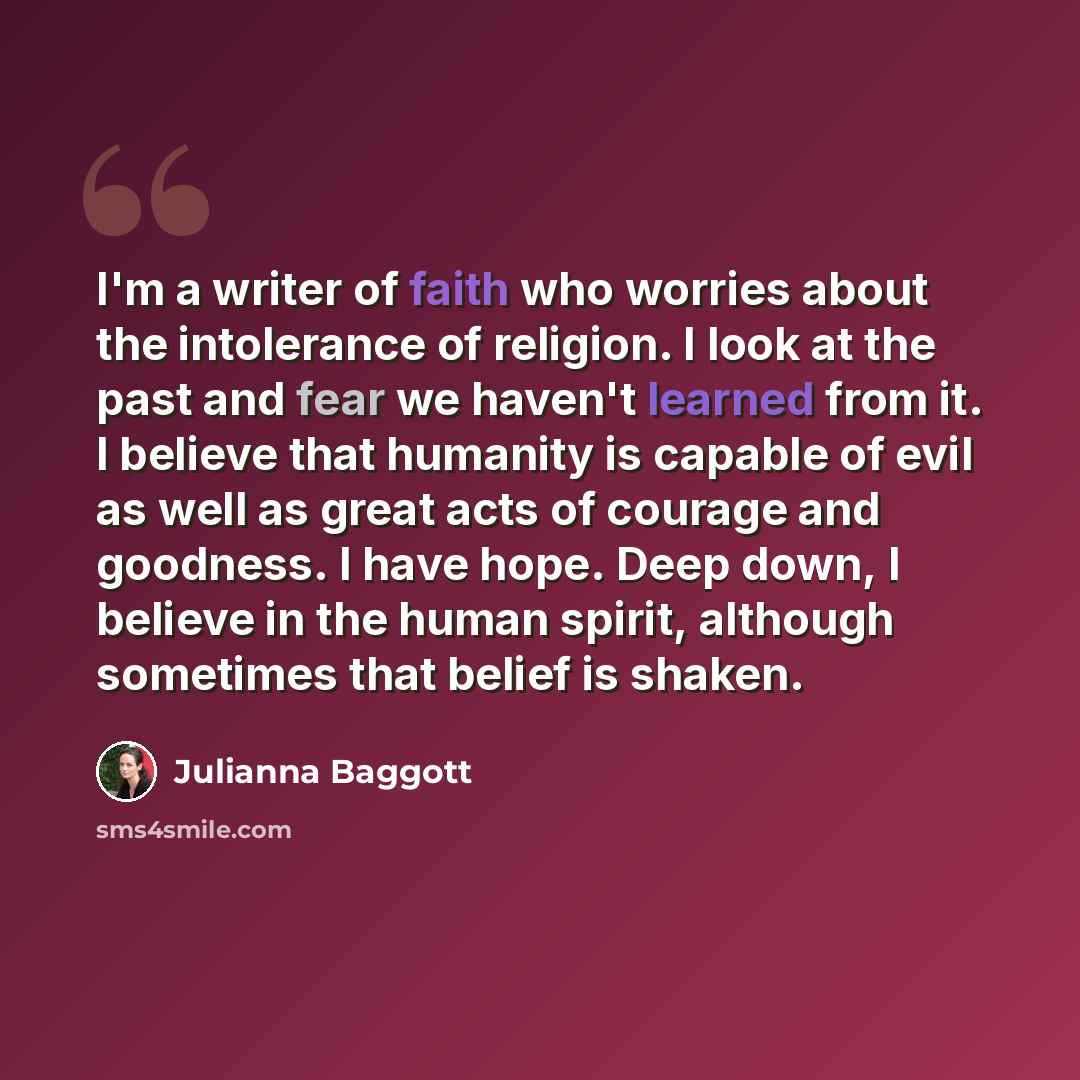 “I'm a writer of faith who worries about the intolerance of religion. I look at the past and fear we haven't learned from it. I believe that humanity is capable of evil as well as great acts of courage and goodness. I have hope. Deep down, I believe in the human spirit, although sometimes that…” quote by Julianna Baggott