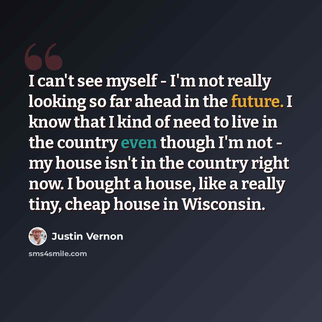 “I can't see myself - I'm not really looking so far ahead in the future. I know that I kind of need to live in the country even though I'm not - my house isn't in the country right now. I bought a house, like a really tiny, cheap house in Wisconsin.” quote by Justin Vernon