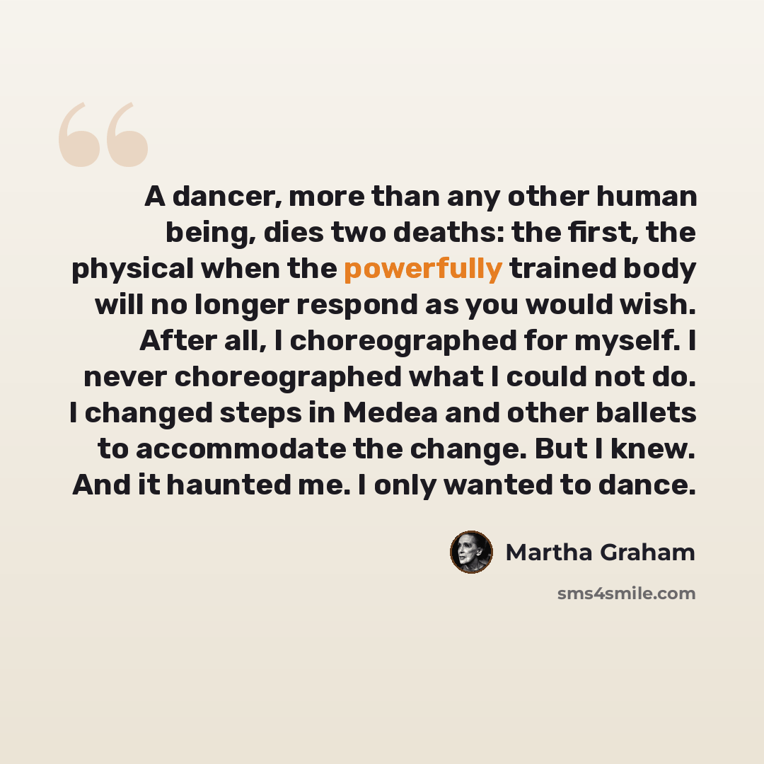 “A dancer, more than any other human being, dies two deaths: the first, the physical when the powerfully trained body will no longer respond as you would wish. After all, I choreographed for myself. I never choreographed what I could not do. I changed steps in Medea and other ballets to accommodate…” quote by Martha Graham