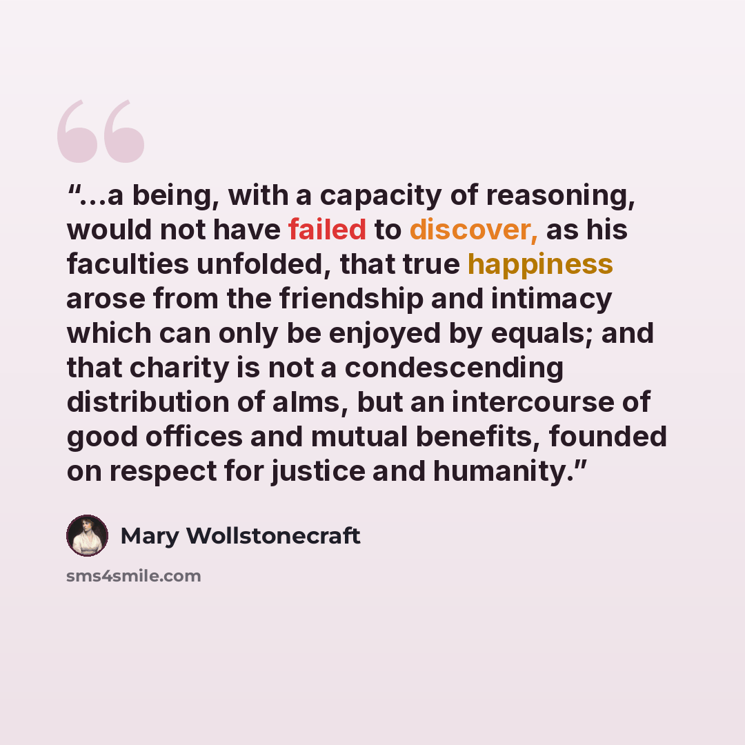 “...a being, with a capacity of reasoning, would not have failed to discover, as his faculties unfolded, that true happiness arose from the friendship and intimacy which can only be enjoyed by equals; and that charity is not a condescending distribution of alms, but an intercourse of good offices…” quote by Mary Wollstonecraft