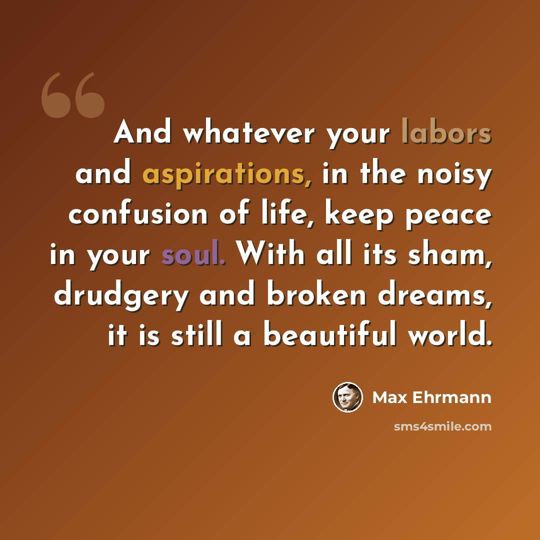 “And whatever your labors and aspirations, in the noisy confusion of life, keep peace in your soul. With all its sham, drudgery and broken dreams, it is still a beautiful world.” quote by Max Ehrmann