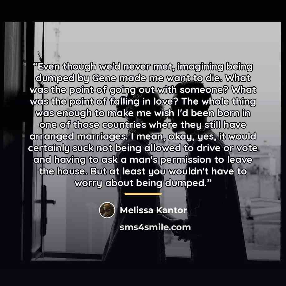 “Even though we'd never met, imagining being dumped by Gene made me want to die. What was the point of going out with someone? What was the point of falling in love? The whole thing was enough to make me wish I'd been born in one of those countries where they still have arranged marriages. I mean…” quote by Melissa Kantor
