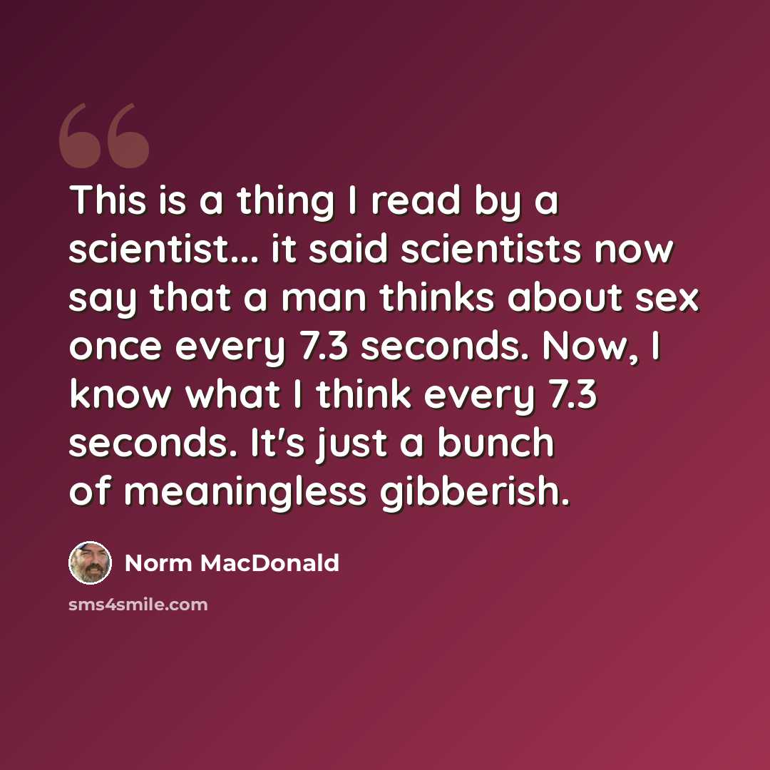 “This is a thing I read by a scientist... it said scientists now say that a man thinks about sex once every 7.3 seconds. Now, I know what I think every 7.3 seconds. It's just a bunch of meaningless gibberish.” quote by Norm MacDonald