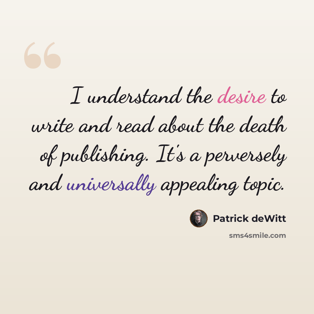“I understand the desire to write and read about the death of publishing. It's a perversely and universally appealing topic.” quote by Patrick deWitt