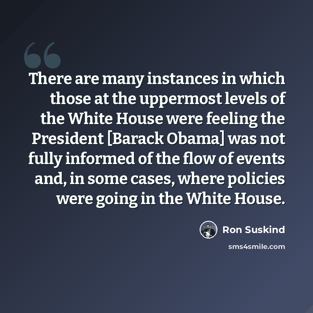 “There are many instances in which those at the uppermost levels of the White House were feeling the President [Barack Obama] was not fully informed of the flow of events and, in some cases, where policies were going in the White House.” quote by Ron Suskind