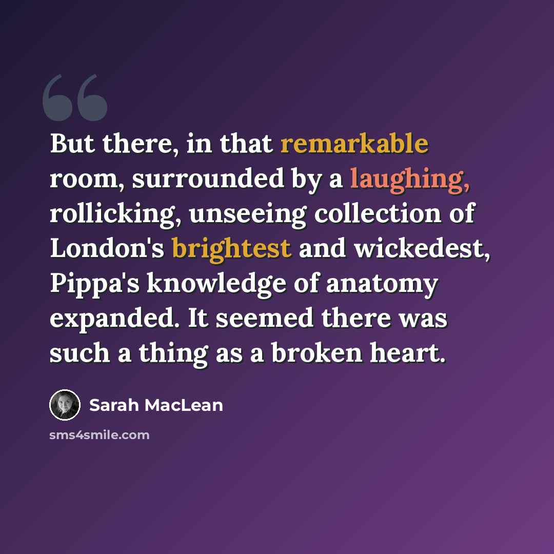 “But there, in that remarkable room, surrounded by a laughing, rollicking, unseeing collection of London's brightest and wickedest, Pippa's knowledge of anatomy expanded. It seemed there was such a thing as a broken heart.” quote by Sarah MacLean