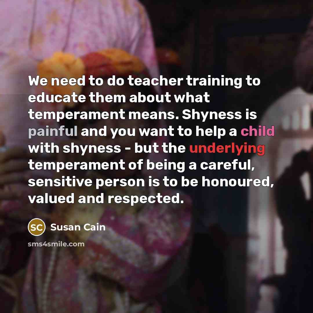 “We need to do teacher training to educate them about what temperament means. Shyness is painful and you want to help a child with shyness - but the underlying temperament of being a careful, sensitive person is to be honoured, valued and respected.” quote by Susan Cain