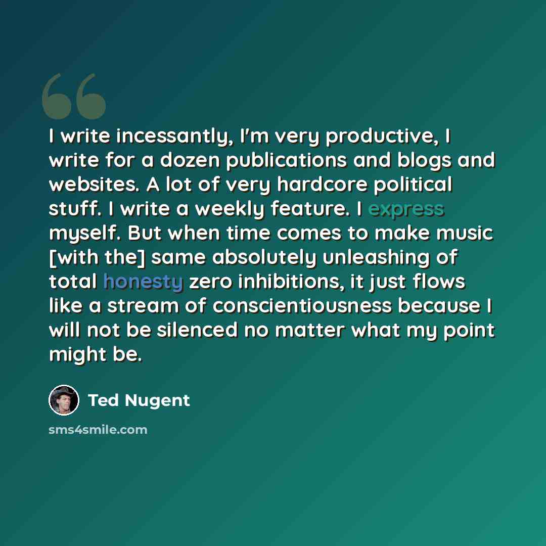 “I write incessantly, I'm very productive, I write for a dozen publications and blogs and websites. A lot of very hardcore political stuff. I write a weekly feature. I express myself. But when time comes to make music [with the] same absolutely unleashing of total honesty zero inhibitions, it just…” quote by Ted Nugent