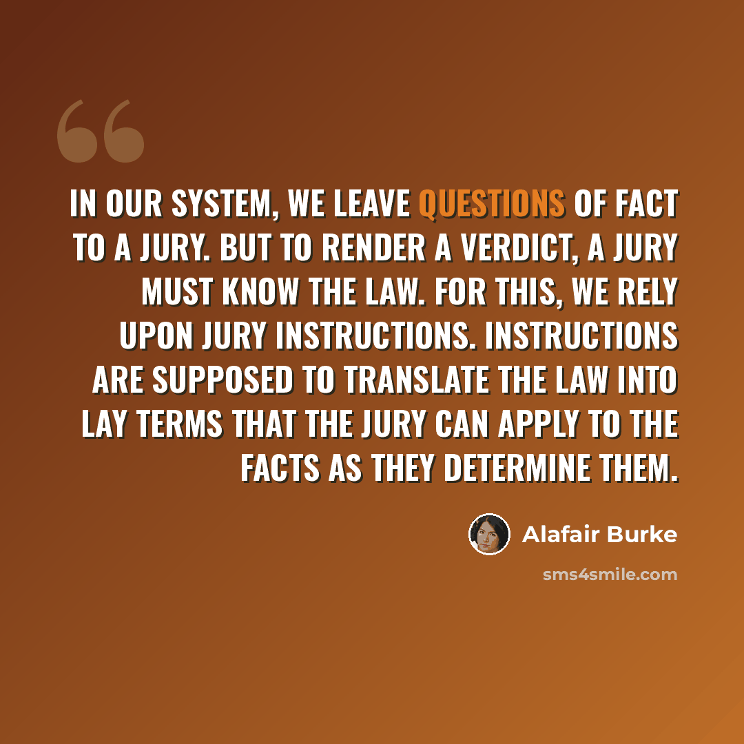 “In our system, we leave questions of fact to a jury. But to render a verdict, a jury must know the law. For this, we rely upon jury instructions. Instructions are supposed to translate the law into lay terms that the jury can apply to the facts as they determine them.” quote by Alafair Burke