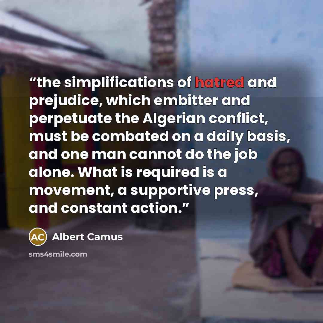 “the simplifications of hatred and prejudice, which embitter and perpetuate the Algerian conflict, must be combated on a daily basis, and one man cannot do the job alone. What is required is a movement, a supportive press, and constant action.” quote by Albert Camus