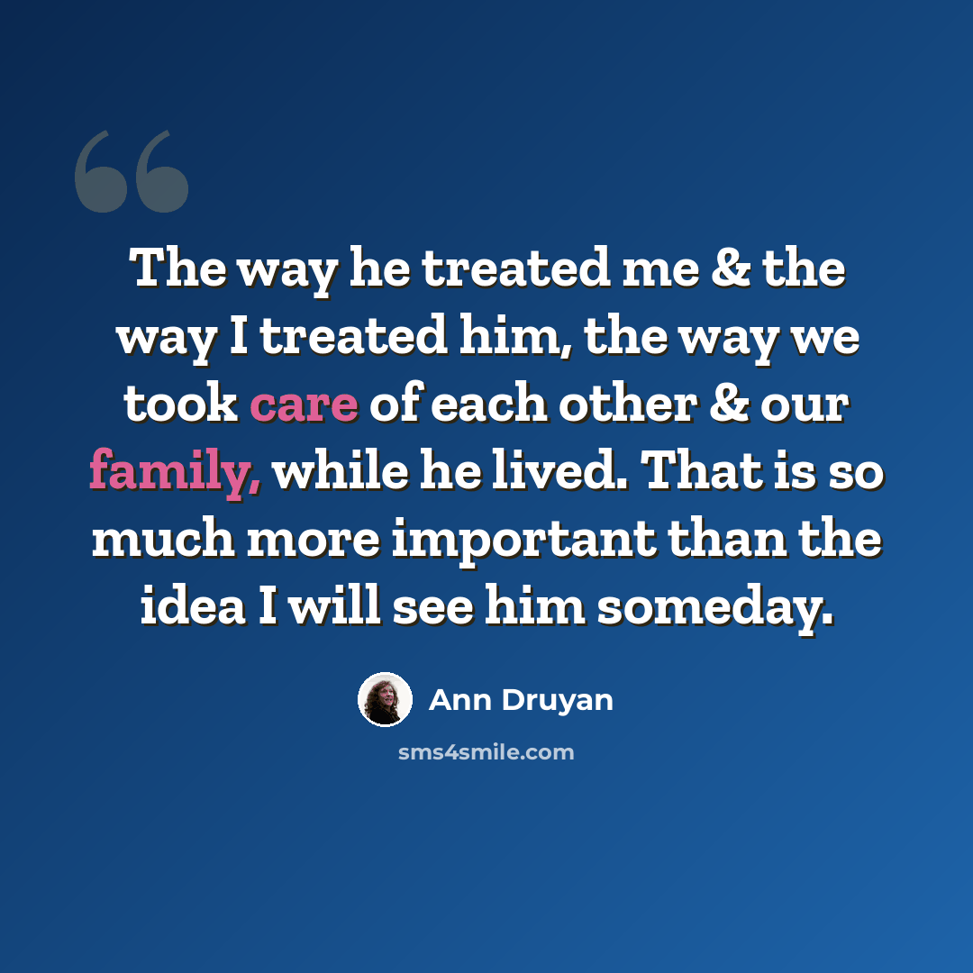 “The way he treated me & the way I treated him, the way we took care of each other & our family, while he lived. That is so much more important than the idea I will see him someday.” quote by Ann Druyan