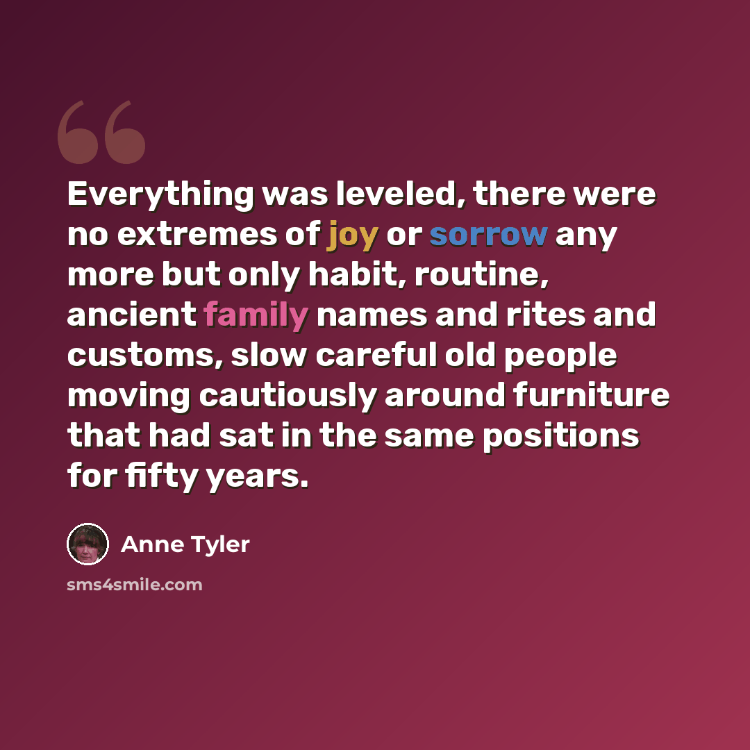 “Everything was leveled, there were no extremes of joy or sorrow any more but only habit, routine, ancient family names and rites and customs, slow careful old people moving cautiously around furniture that had sat in the same positions for fifty years.” quote by Anne Tyler