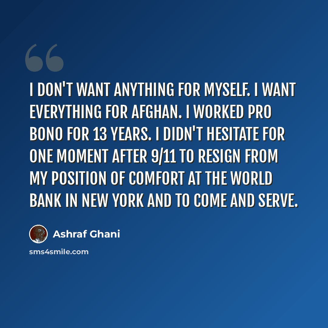 “I don't want anything for myself. I want everything for Afghan. I worked pro bono for 13 years. I didn't hesitate for one moment after 9/11 to resign from my position of comfort at the World Bank in New York and to come and serve.” quote by Ashraf Ghani