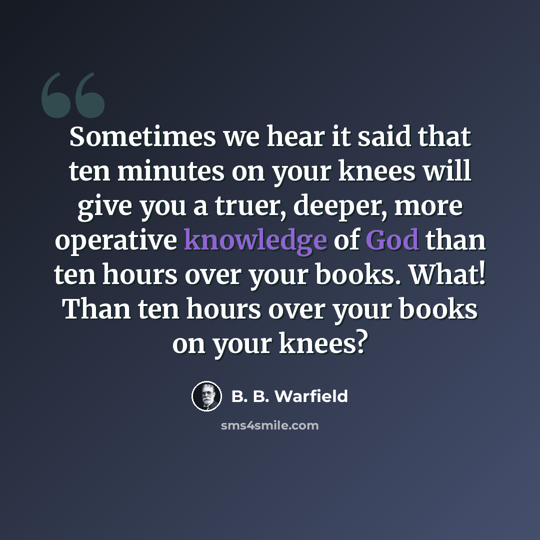 “Sometimes we hear it said that ten minutes on your knees will give you a truer, deeper, more operative knowledge of God than ten hours over your books. What! Than ten hours over your books on your knees?” quote by B. B. Warfield