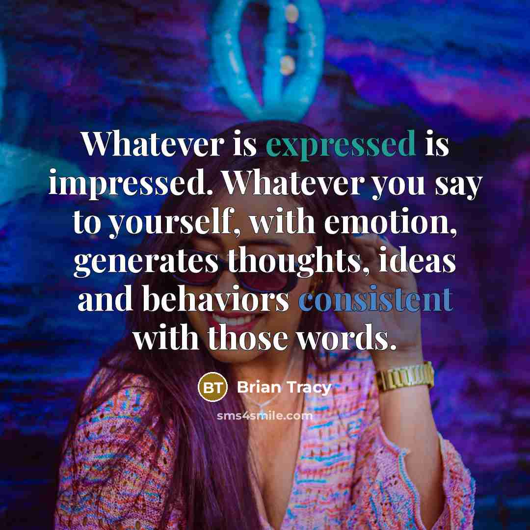 “Whatever is expressed is impressed. Whatever you say to yourself, with emotion, generates thoughts, ideas and behaviors consistent with those words.” quote by Brian Tracy