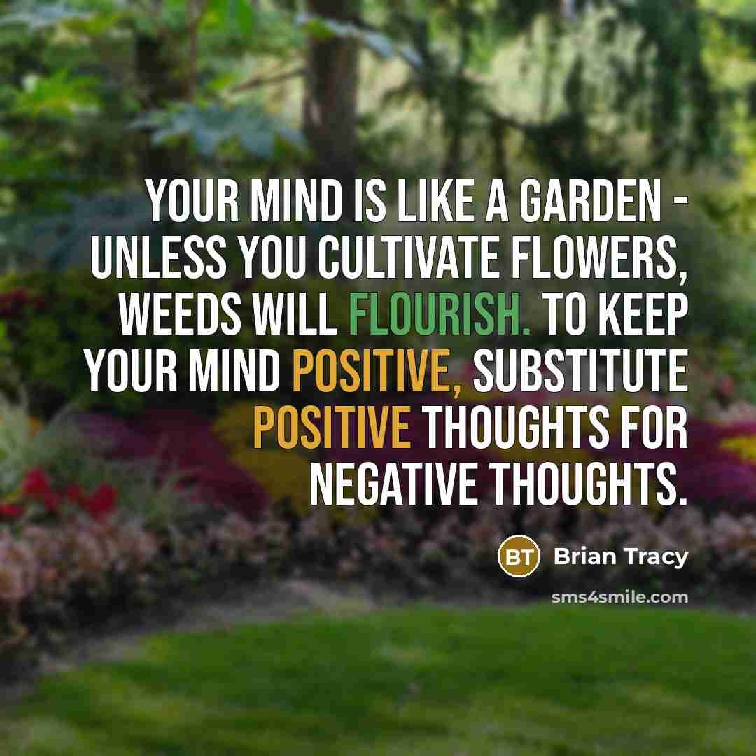 “Your mind is like a garden - unless you cultivate flowers, weeds will flourish. To keep your mind positive, substitute positive thoughts for negative thoughts.” quote by Brian Tracy