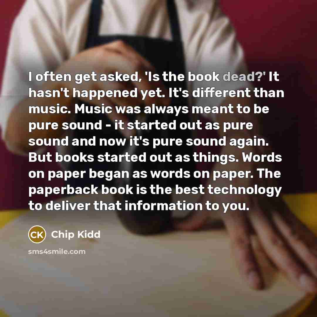 “I often get asked, 'Is the book dead?' It hasn't happened yet. It's different than music. Music was always meant to be pure sound - it started out as pure sound and now it's pure sound again. But books started out as things. Words on paper began as words on paper. The paperback book is the best…” quote by Chip Kidd