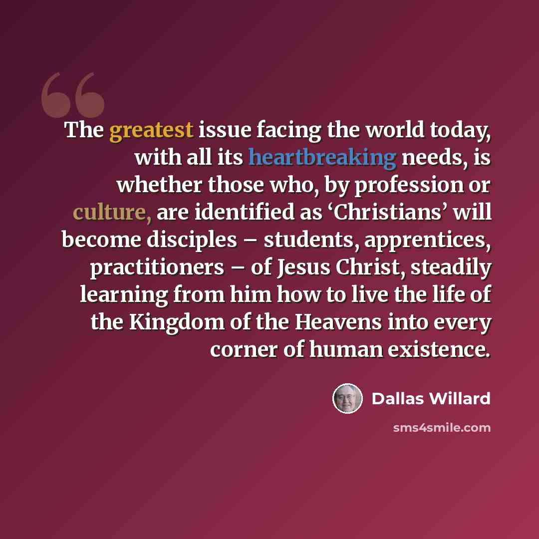 “The greatest issue facing the world today, with all its heartbreaking needs, is whether those who, by profession or culture, are identified as ‘Christians’ will become disciples – students, apprentices, practitioners – of Jesus Christ, steadily learning from him how to live the life of the Kingdom…” quote by Dallas Willard