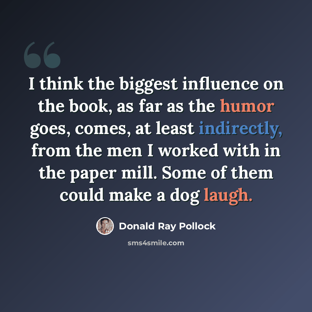“I think the biggest influence on the book, as far as the humor goes, comes, at least indirectly, from the men I worked with in the paper mill. Some of them could make a dog laugh.” quote by Donald Ray Pollock