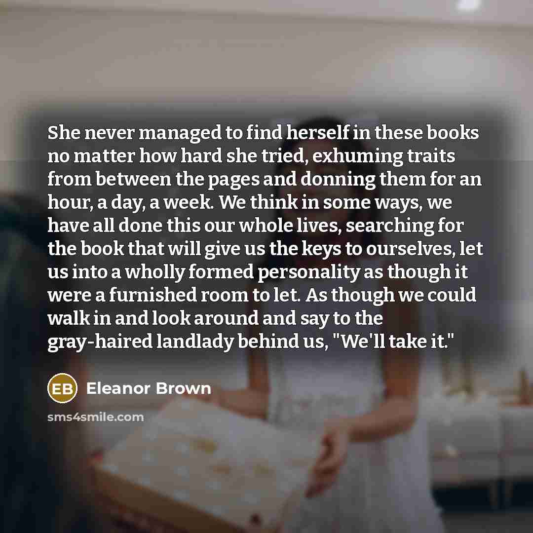 “She never managed to find herself in these books no matter how hard she tried, exhuming traits from between the pages and donning them for an hour, a day, a week. We think in some ways, we have all done this our whole lives, searching for the book that will give us the keys to ourselves, let us…” quote by Eleanor Brown