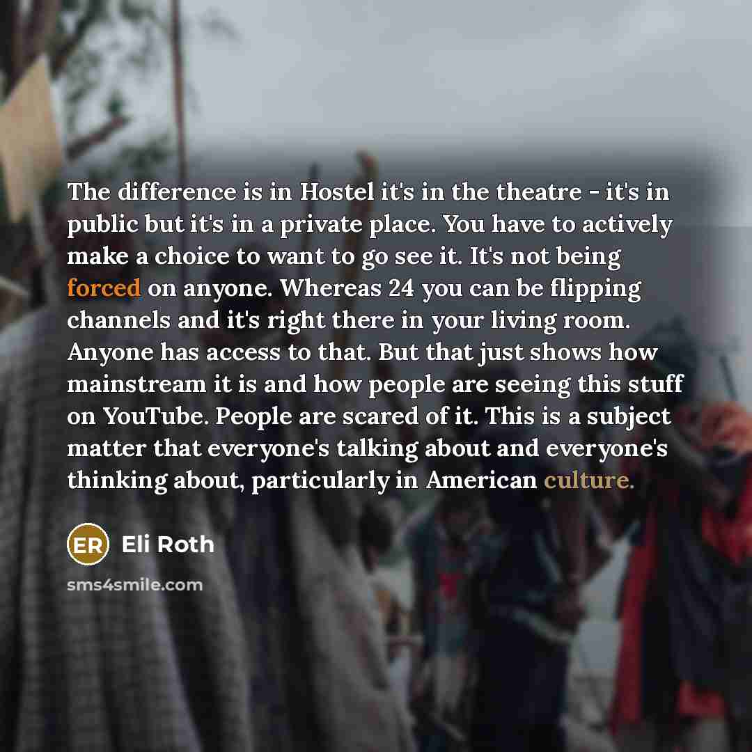 “The difference is in Hostel it's in the theatre - it's in public but it's in a private place. You have to actively make a choice to want to go see it. It's not being forced on anyone. Whereas 24 you can be flipping channels and it's right there in your living room. Anyone has access to that. But…” quote by Eli Roth