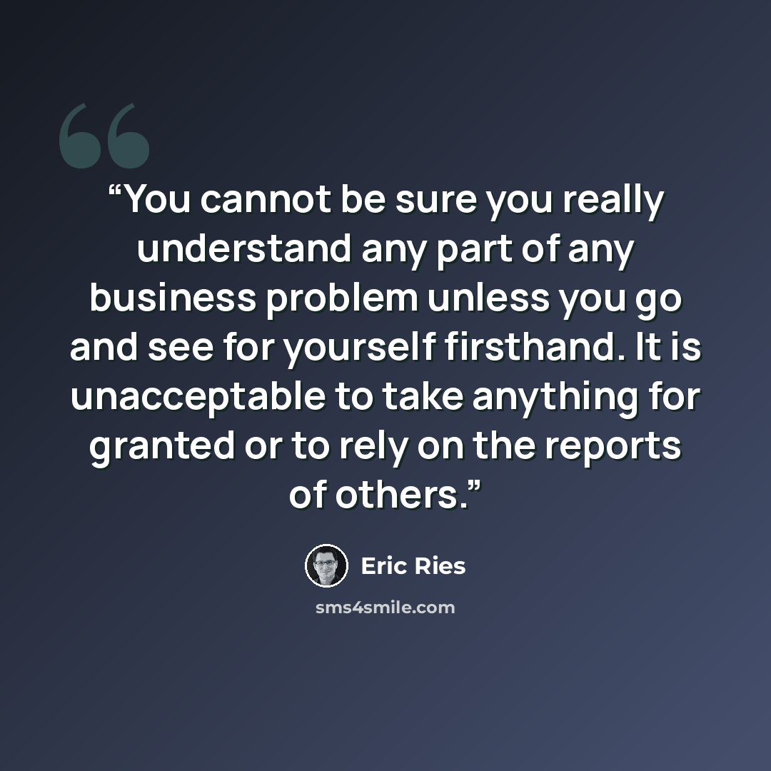 “You cannot be sure you really understand any part of any business problem unless you go and see for yourself firsthand. It is unacceptable to take anything for granted or to rely on the reports of others.” quote by Eric Ries