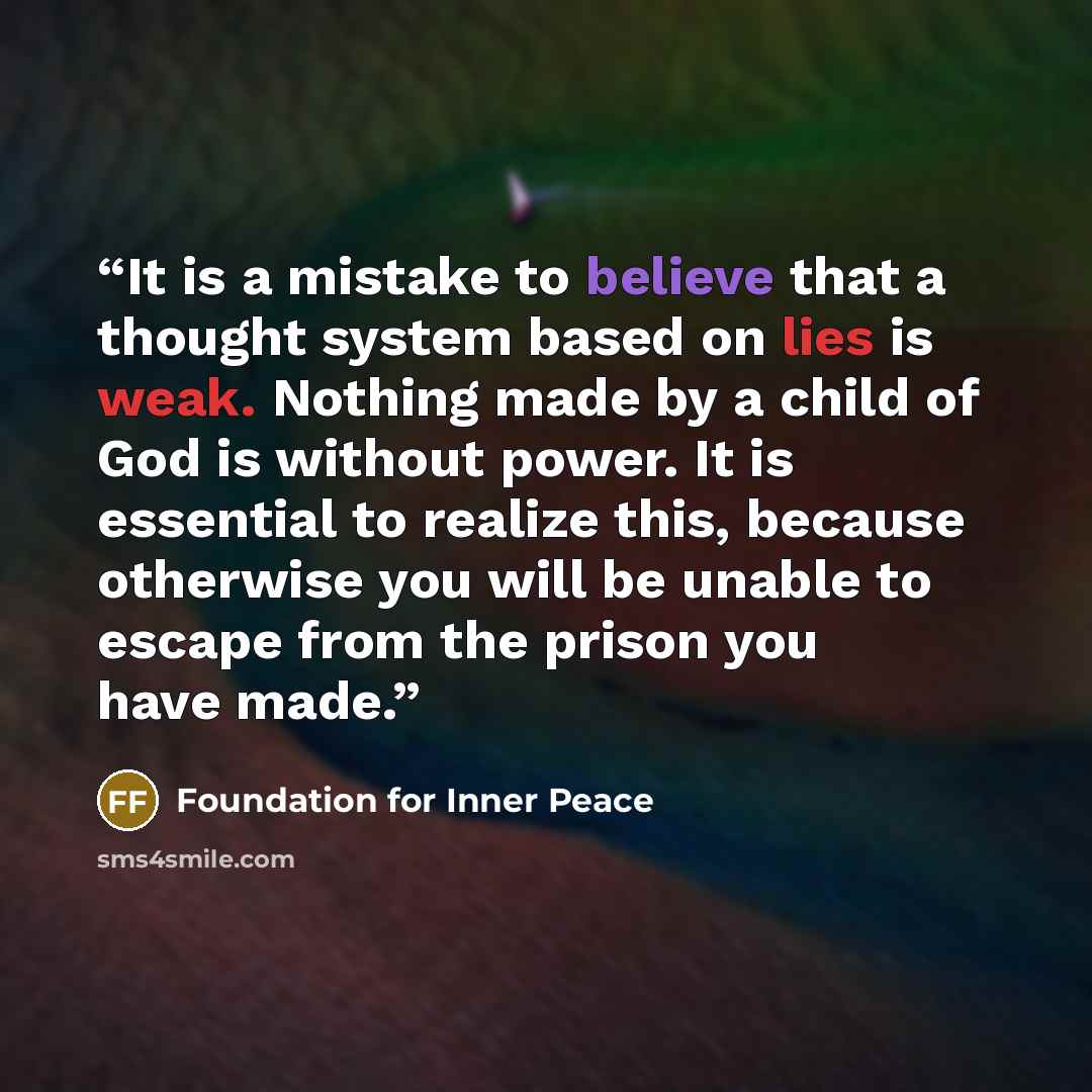 “It is a mistake to believe that a thought system based on lies is weak. Nothing made by a child of God is without power. It is essential to realize this, because otherwise you will be unable to escape from the prison you have made.” quote by Foundation for Inner Peace