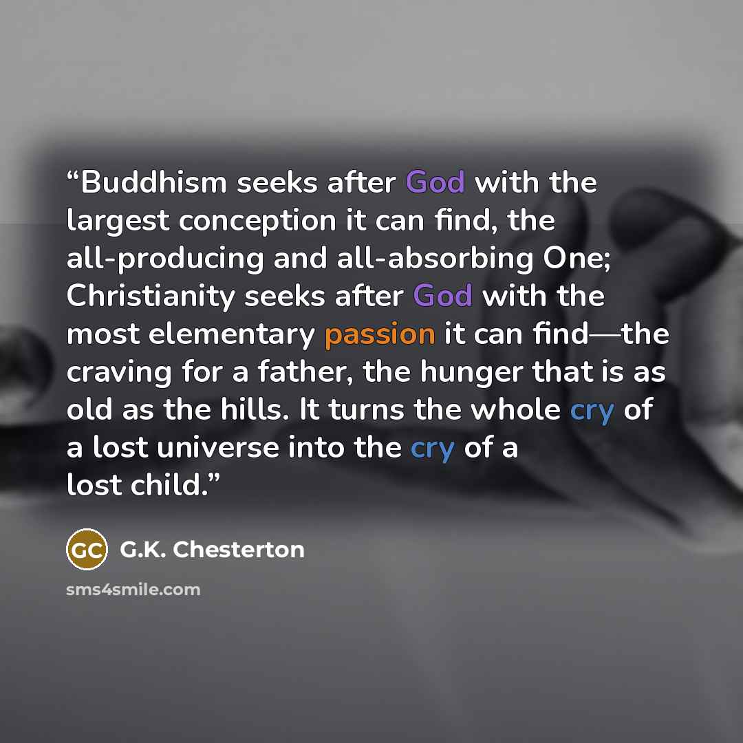 “Buddhism seeks after God with the largest conception it can find, the all-producing and all-absorbing One; Christianity seeks after God with the most elementary passion it can find—the craving for a father, the hunger that is as old as the hills. It turns the whole cry of a lost universe into the…” quote by G.K. Chesterton