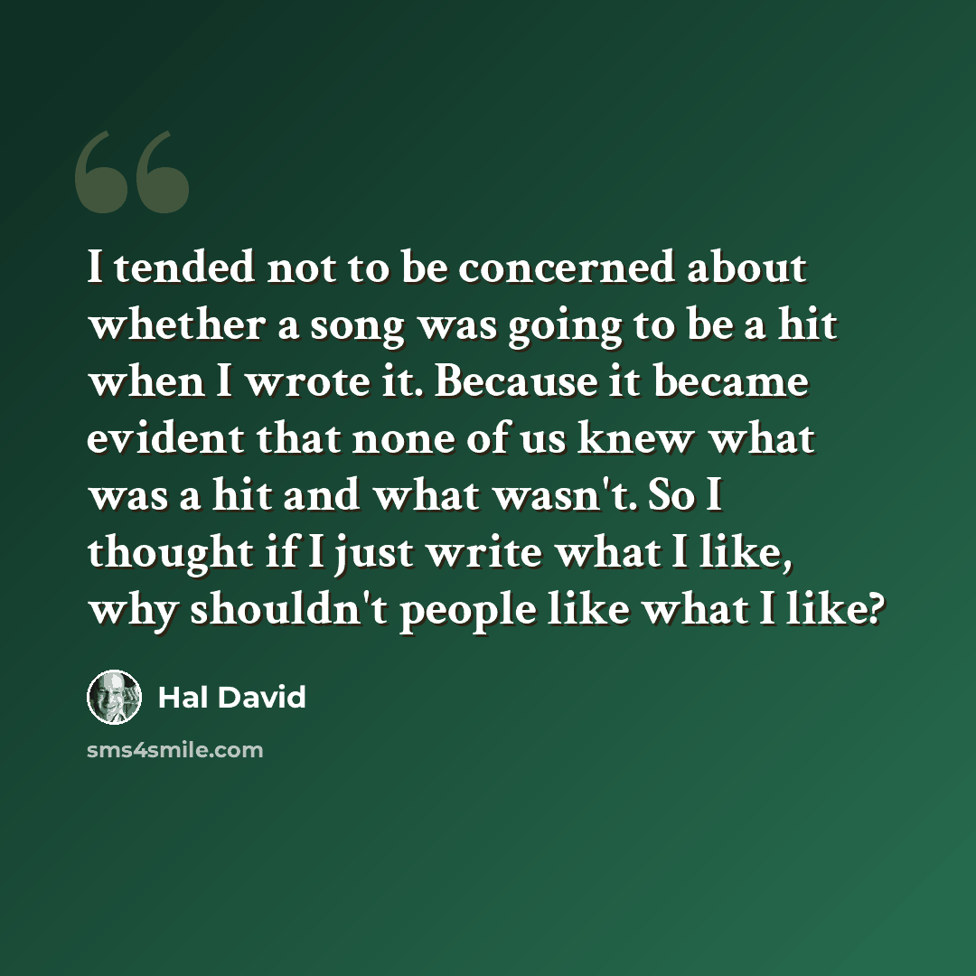 “I tended not to be concerned about whether a song was going to be a hit when I wrote it. Because it became evident that none of us knew what was a hit and what wasn't. So I thought if I just write what I like, why shouldn't people like what I like?” quote by Hal David