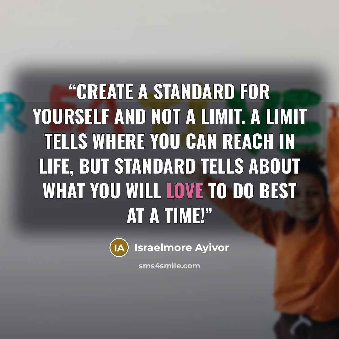 “Create a standard for yourself and not a limit. A limit tells where you can reach in life, but standard tells about what you will love to do best at a time!” quote by Israelmore Ayivor