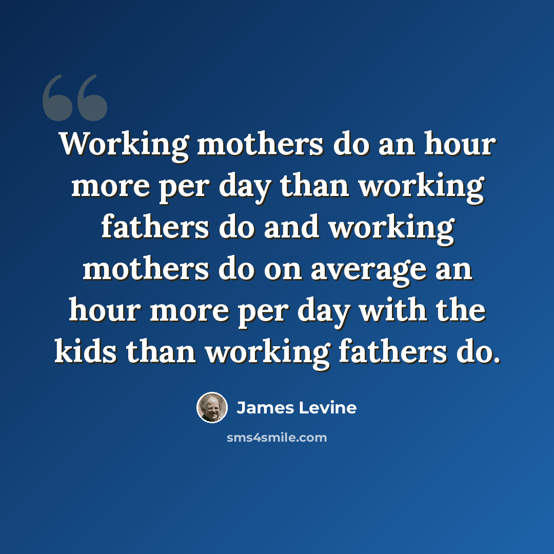 “Working mothers do an hour more per day than working fathers do and working mothers do on average an hour more per day with the kids than working fathers do.” quote by James Levine