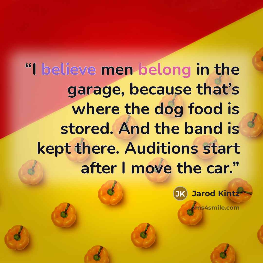 “I believe men belong in the garage, because that’s where the dog food is stored. And the band is kept there. Auditions start after I move the car.” quote by Jarod Kintz